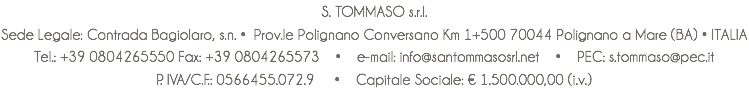 S. TOMMASO s.r.l. Sede Legale: Contrada Bagiolaro, s.n. • Prov.le Polignano Conversano Km 1+500 70044 Polignano a Mare (BA) • ITALIA Tel.: +39 0804265550 Fax: +39 0804265573 • e-mail: info@santommasosrl.net • PEC: s.tommaso@pec.it P. IVA/C.F.: 0566455.072.9 • Capitale Sociale: € 1.500.000,00 (i.v.)